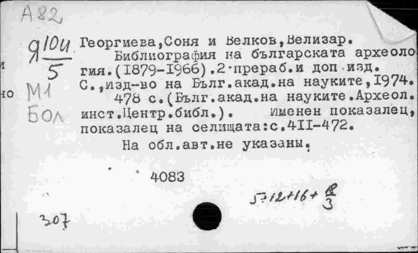 ﻿Бол
Q/ОСі Георгиева,Соня и Белкоь,Велизар.
/Ј___ Библиография на българската археоло
гия.(1879-1966).2-прераб.и доп изд.
С.,изд-во на Бълг.акад.на науките,1974.
478 с.(Бълг.акад.на науките.Археол. инет.Центр.библ.). именен показалец, показалец на селищата:с.411-472.
На обл.авт.не указаны.
0 4083
'M}
